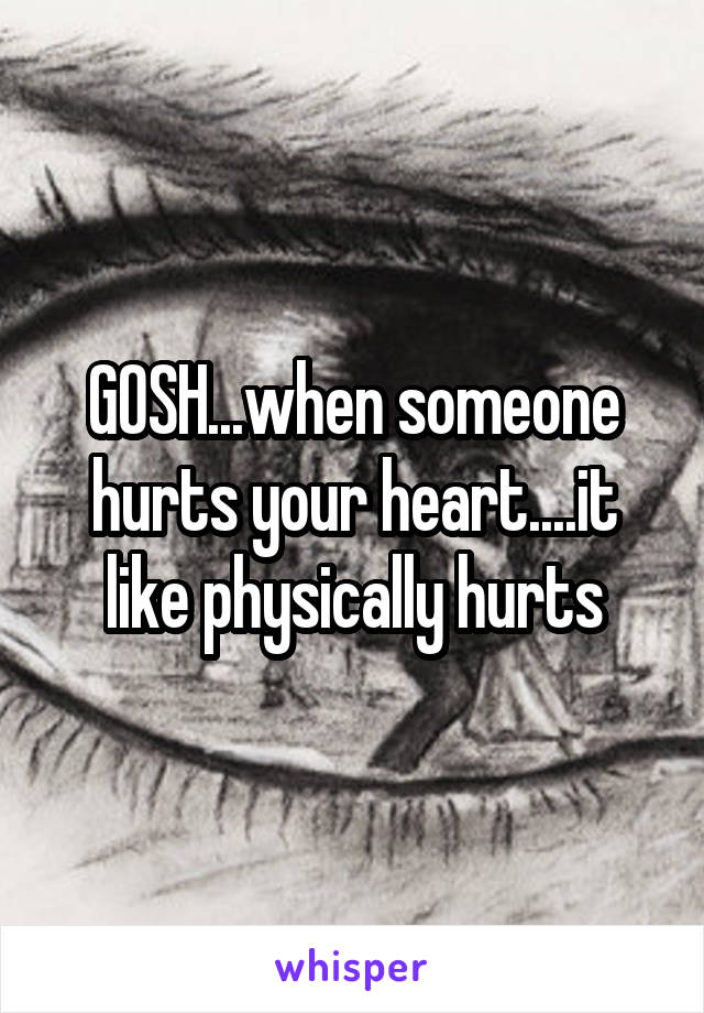 GOSH...when someone hurts your heart....it like physically hurts