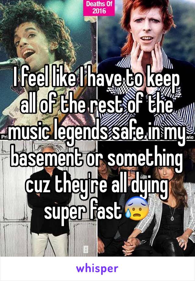 I feel like I have to keep all of the rest of the music legends safe in my basement or something cuz they're all dying super fast😰