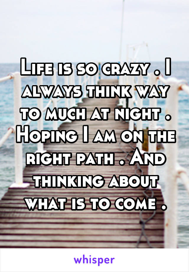 Life is so crazy . I always think way to much at night . Hoping I am on the right path . And thinking about what is to come .