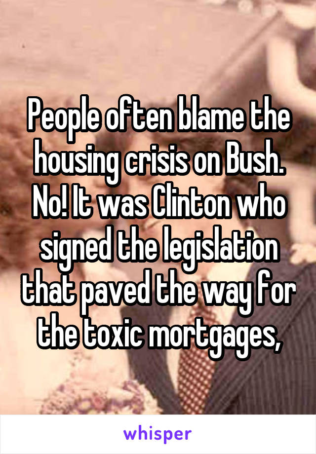 People often blame the housing crisis on Bush. No! It was Clinton who signed the legislation that paved the way for the toxic mortgages,