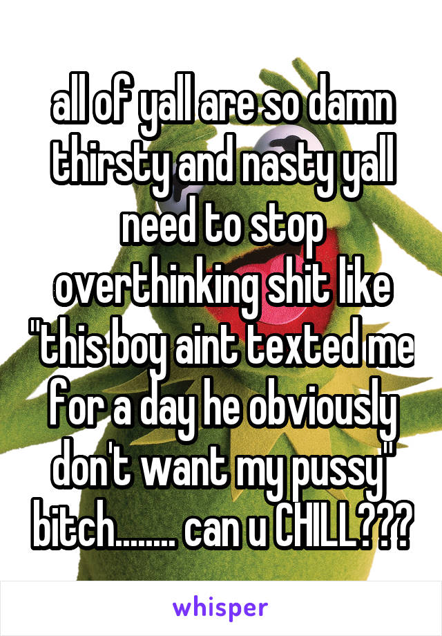 all of yall are so damn thirsty and nasty yall need to stop overthinking shit like "this boy aint texted me for a day he obviously don't want my pussy" bitch........ can u CHILL???