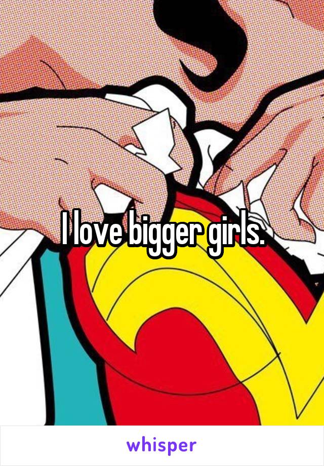 I love bigger girls.