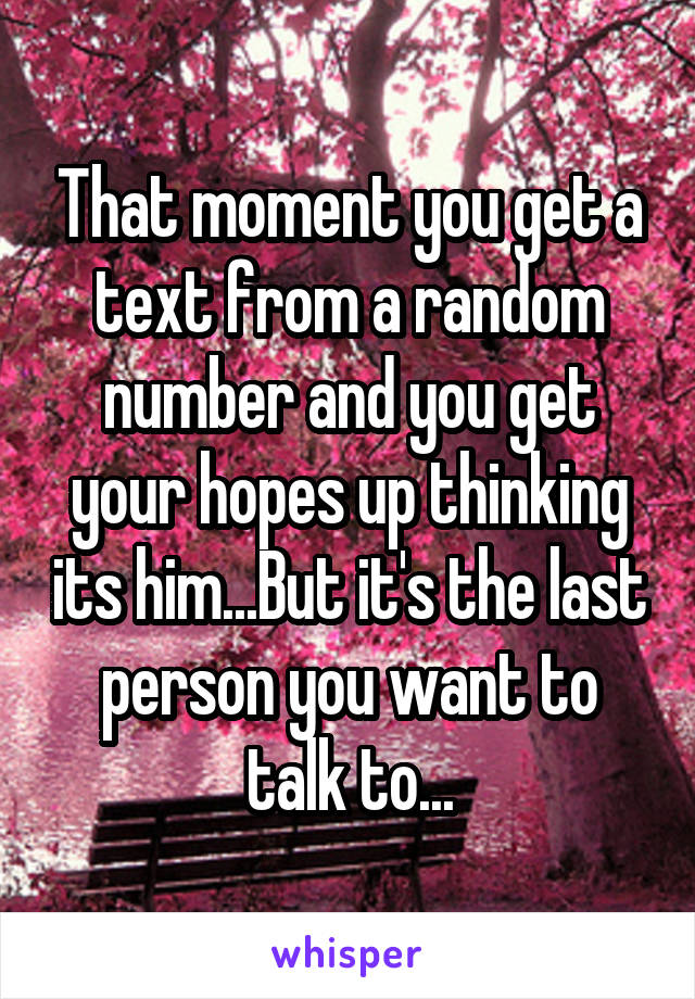 That moment you get a text from a random number and you get your hopes up thinking its him...But it's the last person you want to talk to...