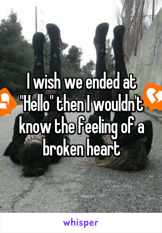 I wish we ended at "Hello" then I wouldn't know the feeling of a broken heart