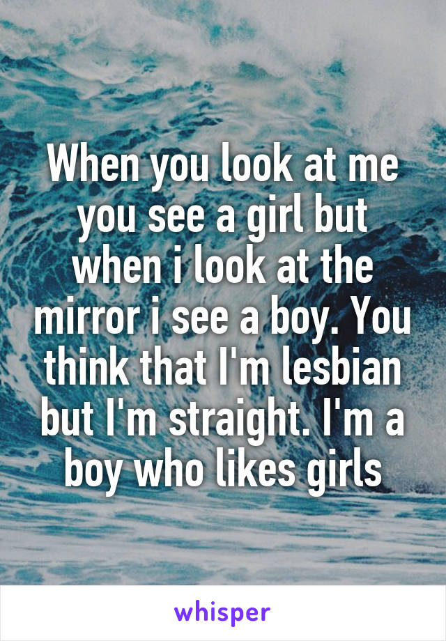 When you look at me you see a girl but when i look at the mirror i see a boy. You think that I'm lesbian but I'm straight. I'm a boy who likes girls