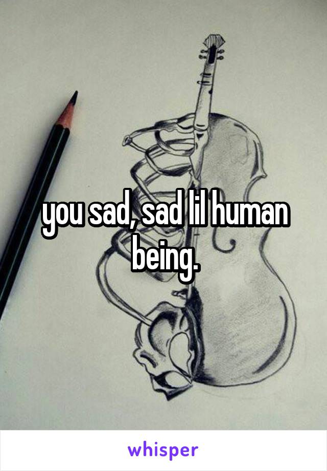 you sad, sad lil human being.