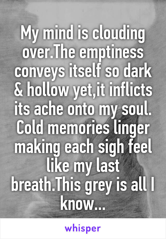 My mind is clouding over.The emptiness conveys itself so dark & hollow yet,it inflicts its ache onto my soul. Cold memories linger making each sigh feel like my last breath.This grey is all I know...