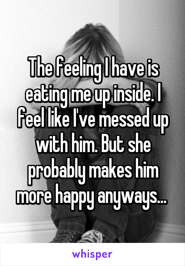 The feeling I have is eating me up inside. I feel like I've messed up with him. But she probably makes him more happy anyways... 