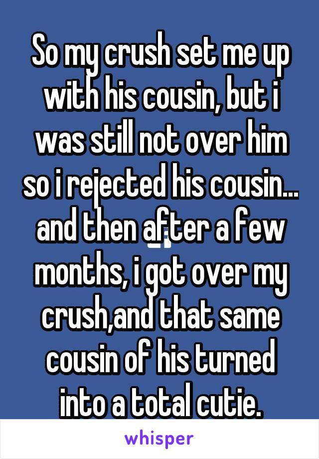 So my crush set me up with his cousin, but i was still not over him so i rejected his cousin... and then after a few months, i got over my crush,and that same cousin of his turned into a total cutie.