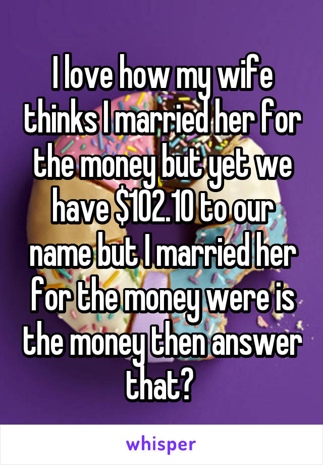 I love how my wife thinks I married her for the money but yet we have $102.10 to our name but I married her for the money were is the money then answer that? 