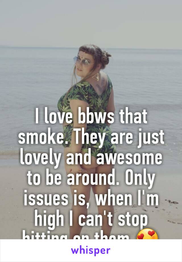 I love bbws that smoke. They are just lovely and awesome to be around. Only issues is, when I'm high I can't stop hitting on them 😍