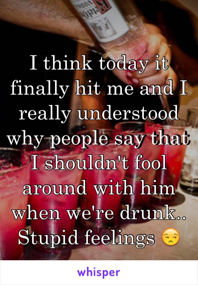 I think today it finally hit me and I really understood why people say that I shouldn't fool around with him when we're drunk.. Stupid feelings 😒