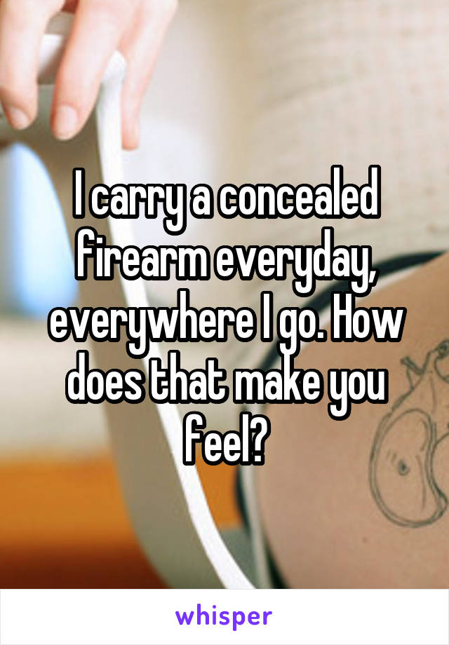 I carry a concealed firearm everyday, everywhere I go. How does that make you feel?