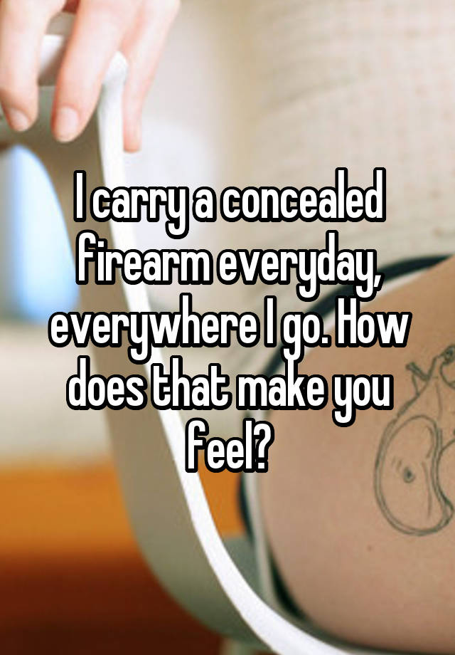 I carry a concealed firearm everyday, everywhere I go. How does that make you feel?