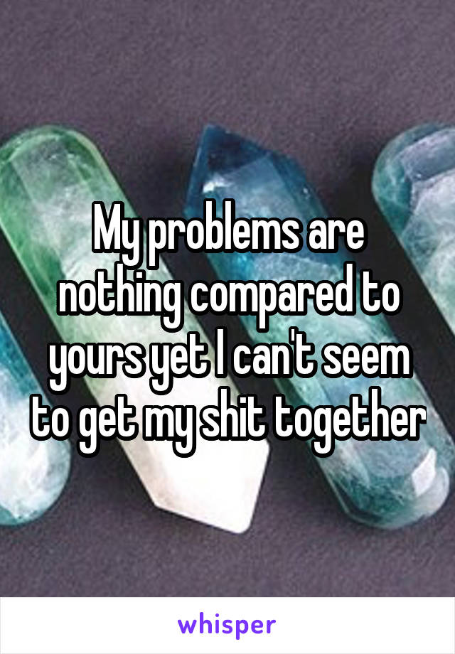 My problems are nothing compared to yours yet I can't seem to get my shit together