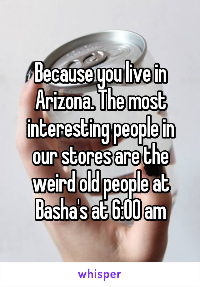 Because you live in Arizona. The most interesting people in our stores are the weird old people at Basha's at 6:00 am