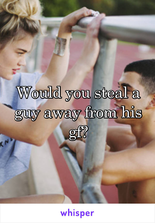 Would you steal a guy away from his gf?