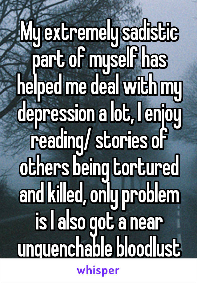 My extremely sadistic part of myself has helped me deal with my depression a lot, I enjoy reading/ stories of others being tortured and killed, only problem is I also got a near unquenchable bloodlust