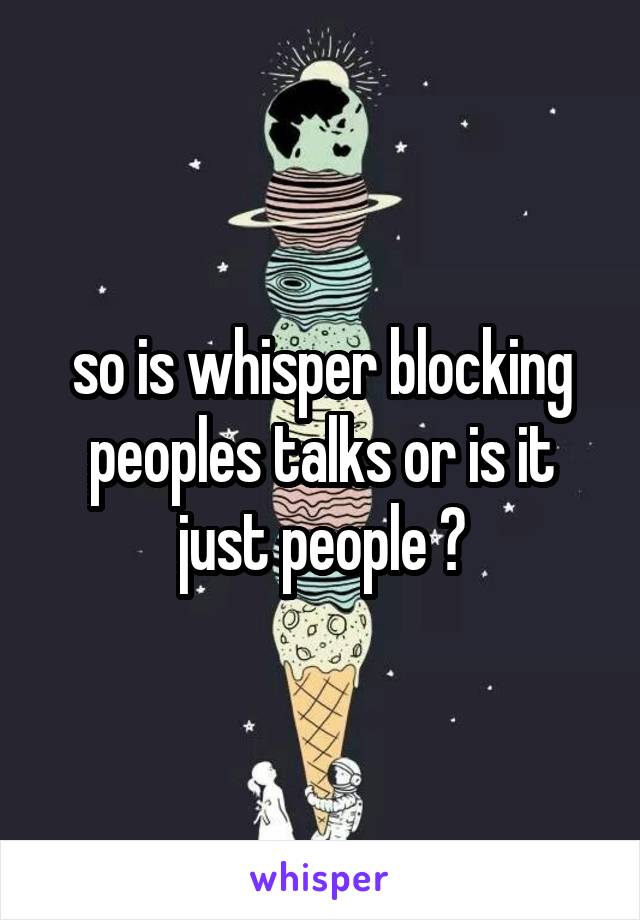 so is whisper blocking peoples talks or is it just people ?