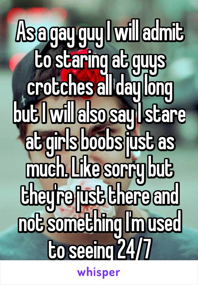 As a gay guy I will admit to staring at guys crotches all day long but I will also say I stare at girls boobs just as much. Like sorry but they're just there and not something I'm used to seeing 24/7