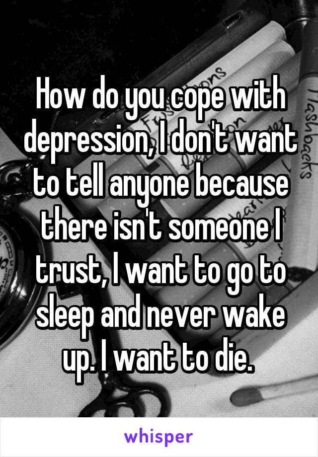 How do you cope with depression, I don't want to tell anyone because there isn't someone I trust, I want to go to sleep and never wake up. I want to die. 