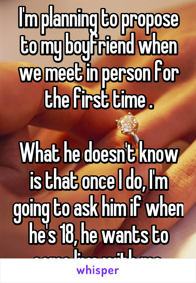 I'm planning to propose to my boyfriend when we meet in person for the first time .

What he doesn't know is that once I do, I'm going to ask him if when he's 18, he wants to come live with me.