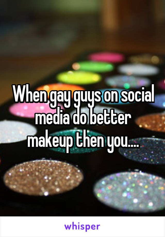 When gay guys on social media do better makeup then you....