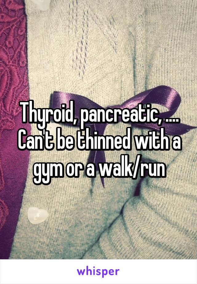 Thyroid, pancreatic, .... Can't be thinned with a gym or a walk/run