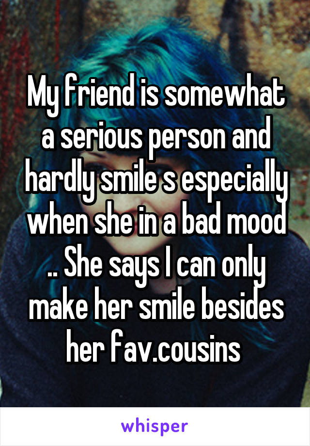 My friend is somewhat a serious person and hardly smile s especially when she in a bad mood .. She says I can only make her smile besides her fav.cousins 