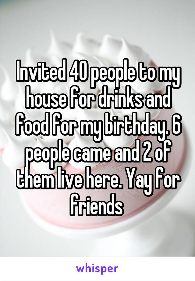 Invited 40 people to my house for drinks and food for my birthday. 6 people came and 2 of them live here. Yay for friends 