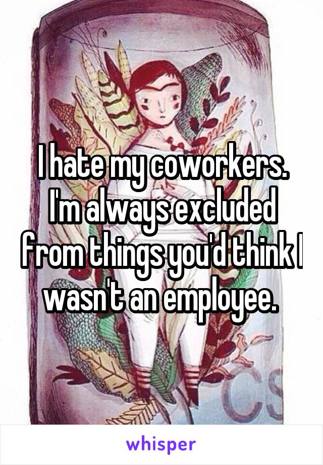 I hate my coworkers. I'm always excluded from things you'd think I wasn't an employee. 