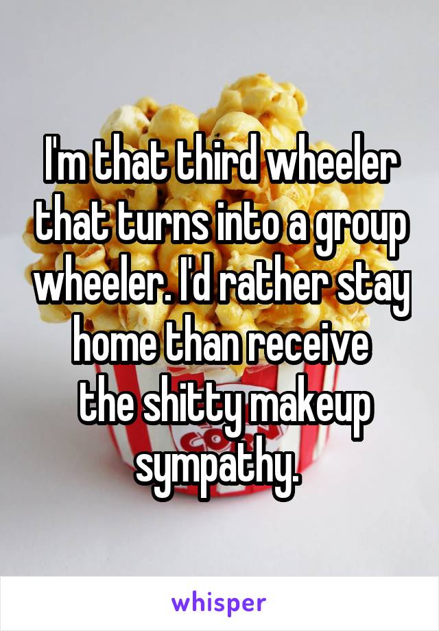 I'm that third wheeler that turns into a group wheeler. I'd rather stay home than receive
 the shitty makeup sympathy. 