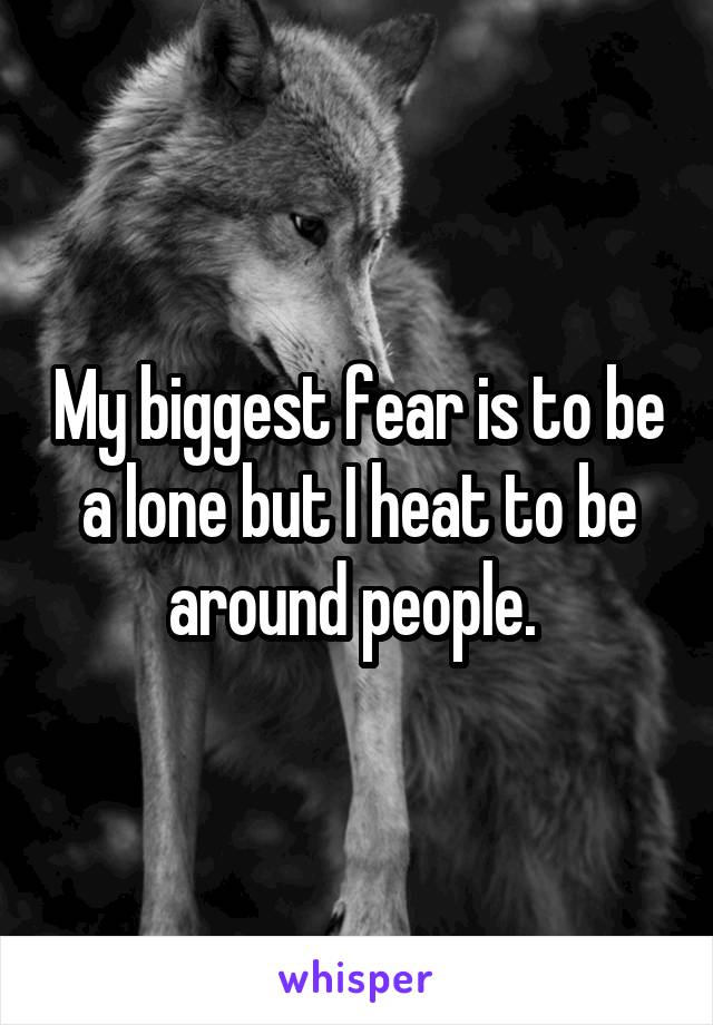 My biggest fear is to be a lone but I heat to be around people. 