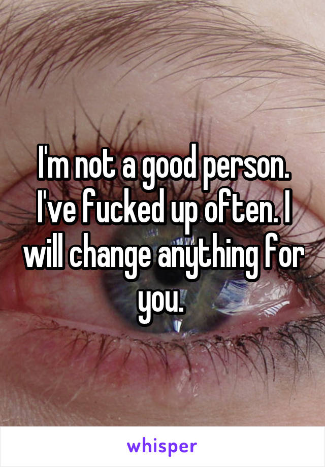 I'm not a good person. I've fucked up often. I will change anything for you. 