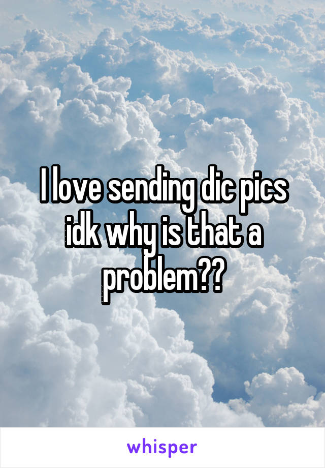 I love sending dic pics idk why is that a problem??