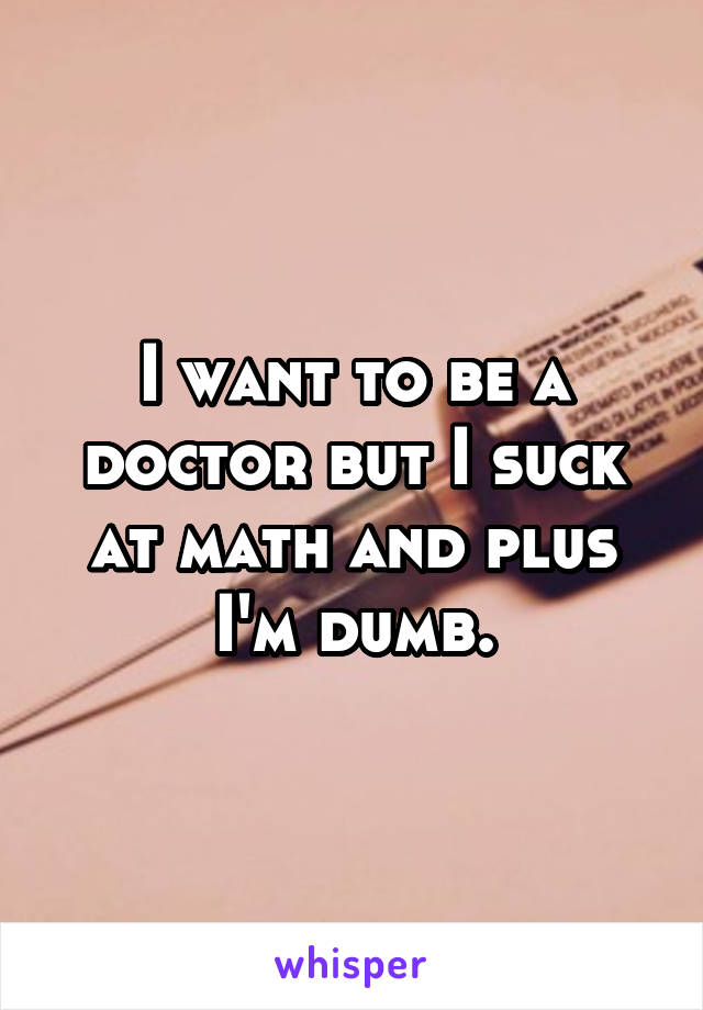 I want to be a doctor but I suck at math and plus I'm dumb.