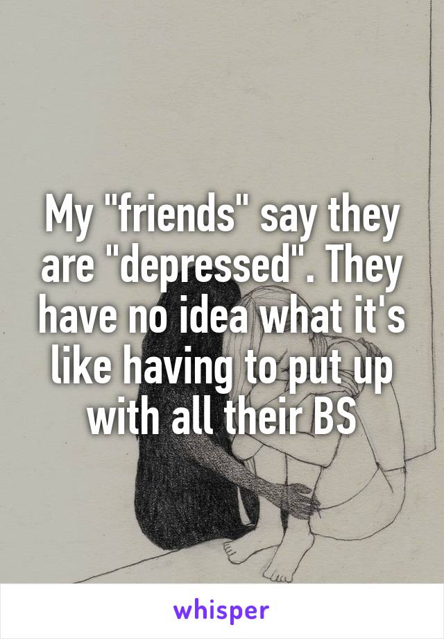 My "friends" say they are "depressed". They have no idea what it's like having to put up with all their BS