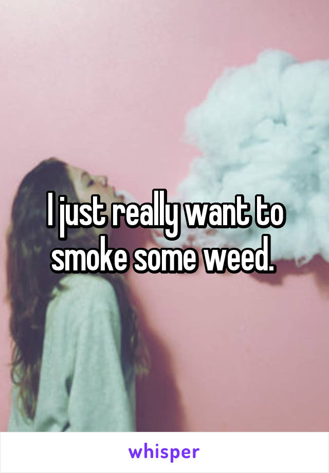 I just really want to smoke some weed. 