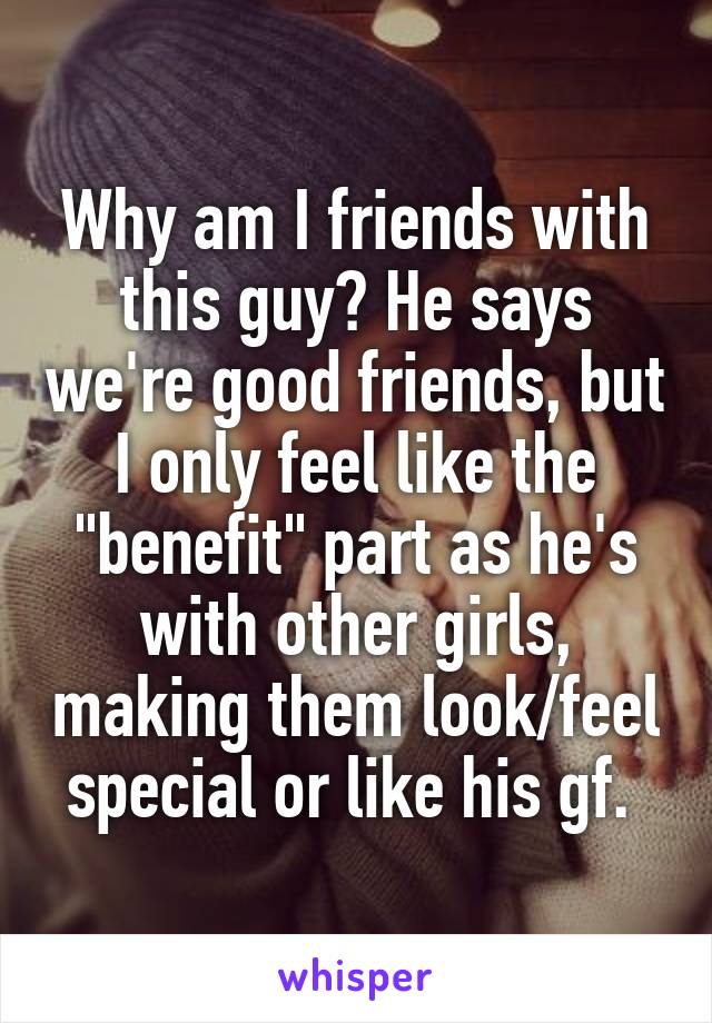 Why am I friends with this guy? He says we're good friends, but I only feel like the "benefit" part as he's with other girls, making them look/feel special or like his gf. 