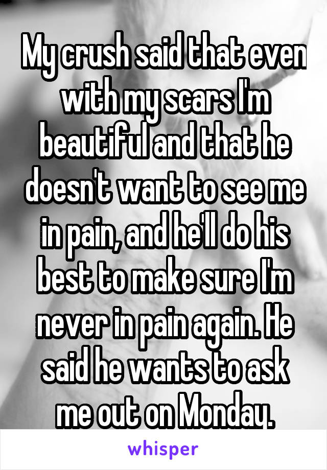 My crush said that even with my scars I'm beautiful and that he doesn't want to see me in pain, and he'll do his best to make sure I'm never in pain again. He said he wants to ask me out on Monday.