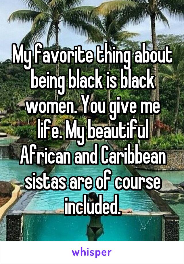 My favorite thing about being black is black women. You give me life. My beautiful African and Caribbean sistas are of course included.