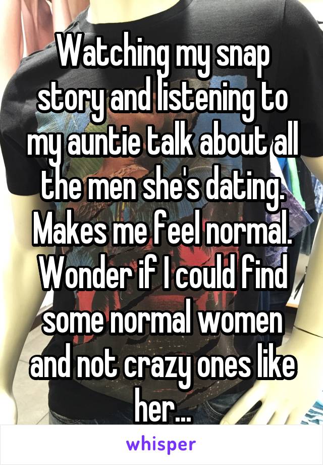 Watching my snap story and listening to my auntie talk about all the men she's dating. Makes me feel normal. Wonder if I could find some normal women and not crazy ones like her...