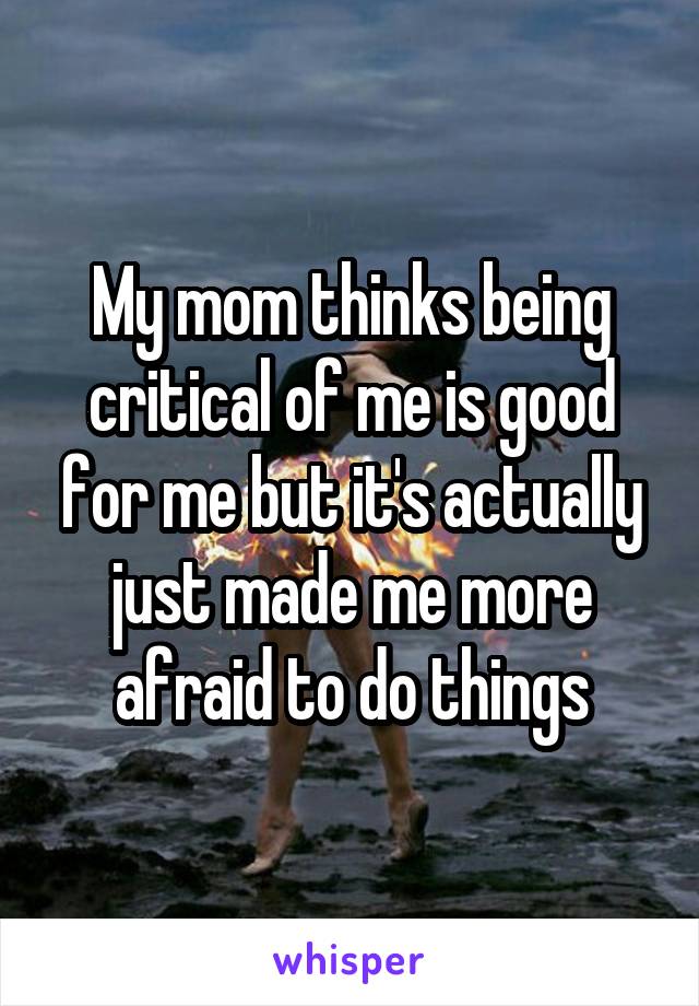 My mom thinks being critical of me is good for me but it's actually just made me more afraid to do things