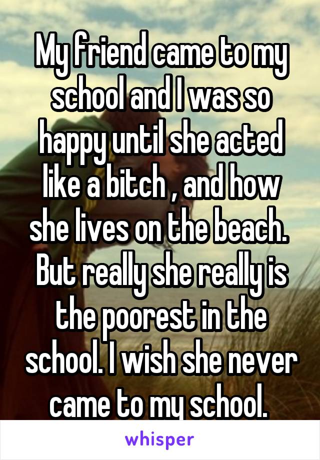 My friend came to my school and I was so happy until she acted like a bitch , and how she lives on the beach. 
But really she really is the poorest in the school. I wish she never came to my school. 