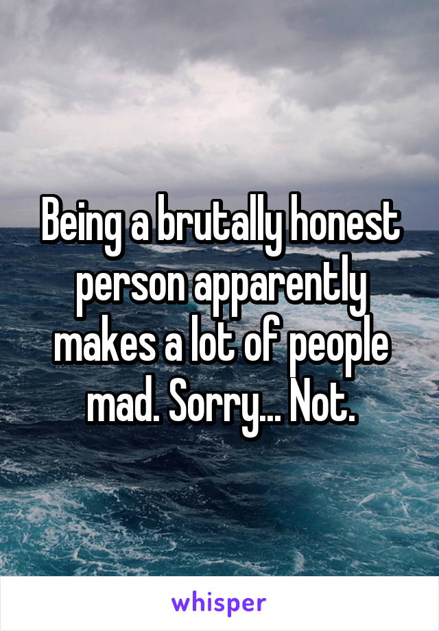 Being a brutally honest person apparently makes a lot of people mad. Sorry... Not.