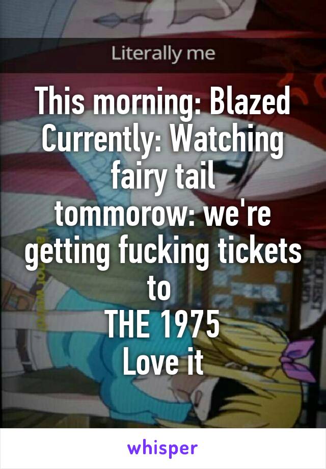 This morning: Blazed
Currently: Watching fairy tail
tommorow: we're getting fucking tickets to 
THE 1975
Love it