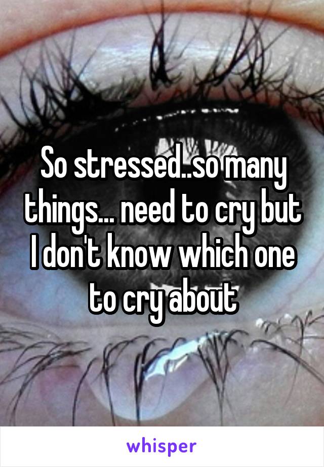 So stressed..so many things... need to cry but I don't know which one to cry about