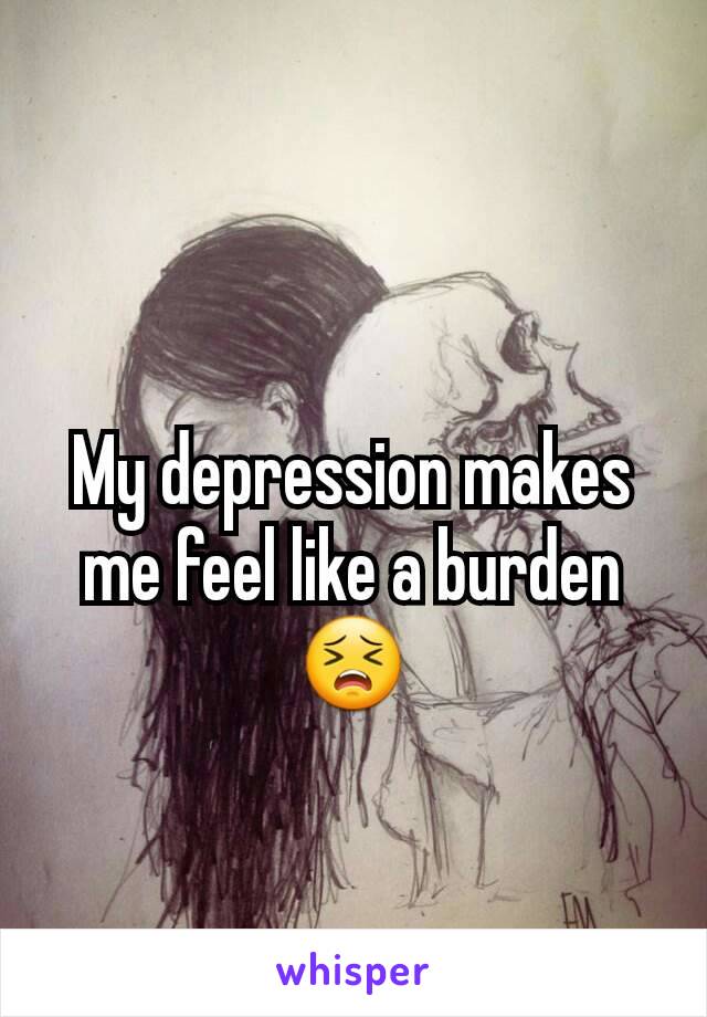 My depression makes me feel like a burden 😣