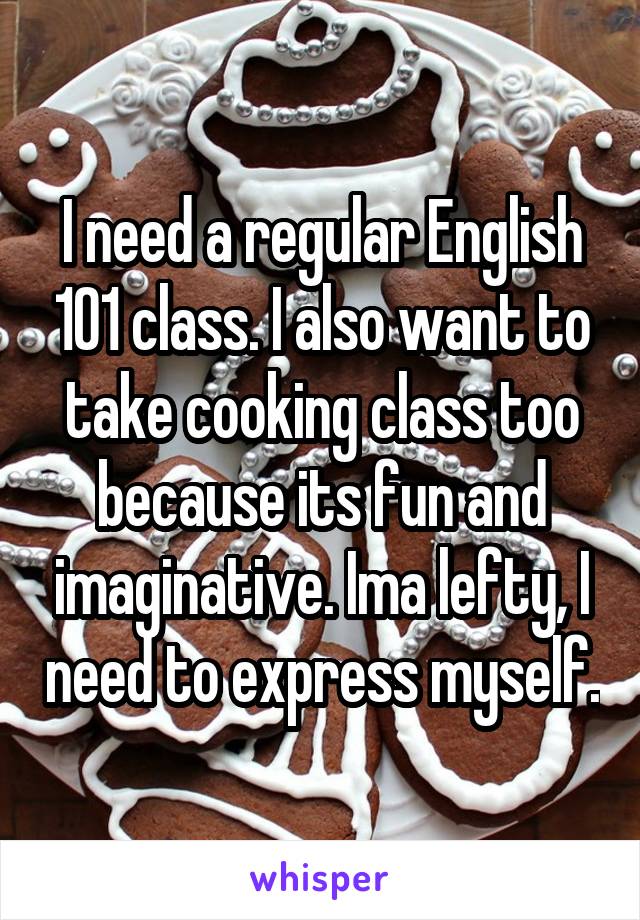 I need a regular English 101 class. I also want to take cooking class too because its fun and imaginative. Ima lefty, I need to express myself.