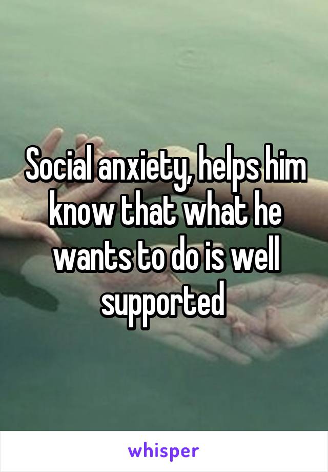 Social anxiety, helps him know that what he wants to do is well supported 